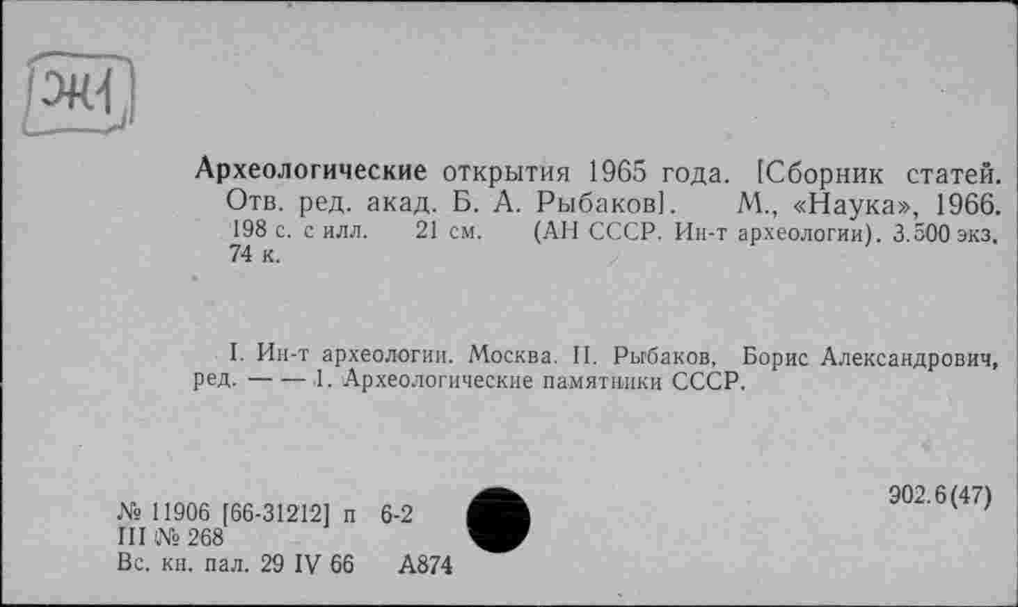 ﻿
Археологические открытия 1965 года. [Сборник статей. Отв. ред. акад. Б. А. Рыбаков]. М., «Наука», 1966. 198 с. с илл. 21 см. (АН СССР. Ин-т археологии). 3.500 экз, 74 к.
I. Ин-т археологии. Москва. II. Рыбаков, Борис Александрович, ред.-----.1. Археологические памятники СССР.
№ 11906 [66-31212] п 6-2
III № 268
Вс. кн. пал. 29 IV 66	А874
902.6(47)